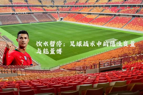 饮水暂停：足球战术中的隐性变量与能量博弈